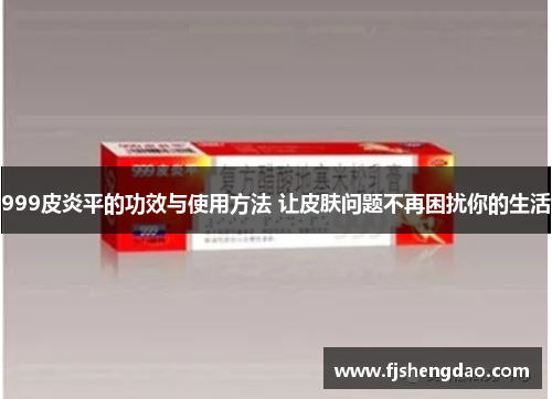 999皮炎平的功效与使用方法 让皮肤问题不再困扰你的生活